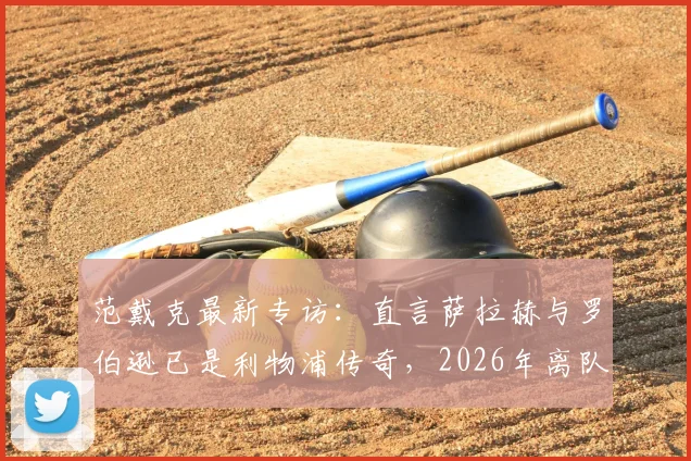 范戴克最新专访：直言萨拉赫与罗伯逊已是利物浦传奇，2026年离队潮引深思，队长剖析红军更衣室真实氛围