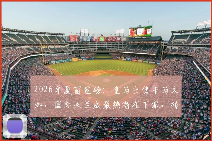 2026年夏窗重磅：皇马出售卡马文加，国际米兰成最热潜在下家，转会费是关键