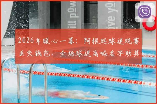 2026年暖心一幕:阿根廷球迷观赛丢失钱包,全场球迷高喊名字助其成功寻回失物,赛场内外温情洋溢