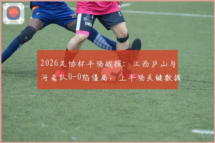 2026足协杯半场战报：江西庐山与河南队0-0陷僵局，上半场关键数据与局势深度回顾