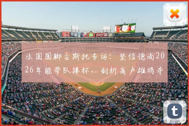 法国国脚古斯托专访：坚信德尚2026年能带队捧杯，剖析高卢雄鸡夺冠底气