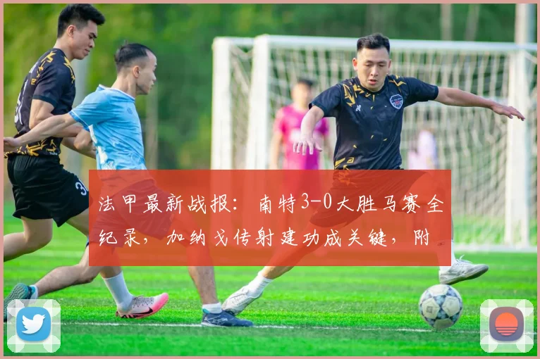 法甲最新战报:南特3-0大胜马赛全纪录,加纳戈传射建功成关键,附赛后数据分析
