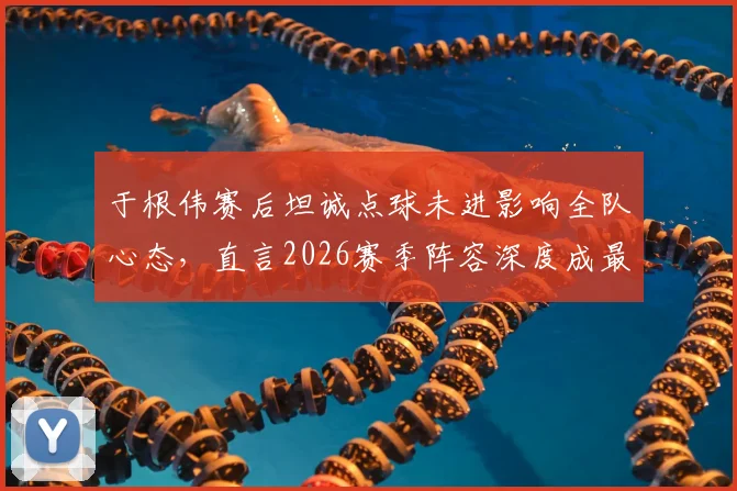 于根伟赛后坦诚点球未进影响全队心态，直言2026赛季阵容深度成最大短板