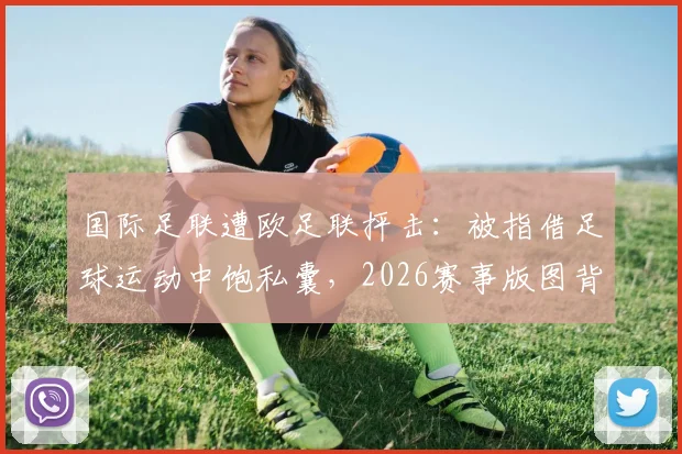 国际足联遭欧足联抨击：被指借足球运动中饱私囊，2026赛事版图背后利益博弈白热化