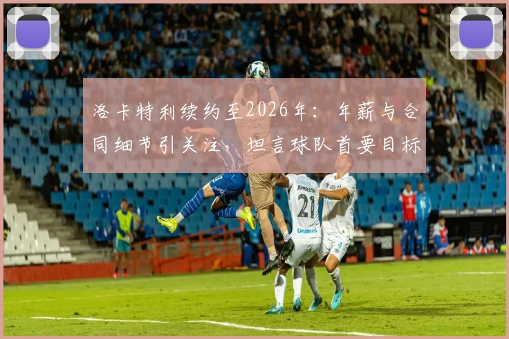 洛卡特利续约至2026年：年薪与合同细节引关注，坦言球队首要目标是欧冠资格