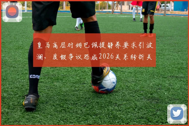 皇马高层对姆巴佩提静养要求引波澜,度假争议恐成2026关系转折关键