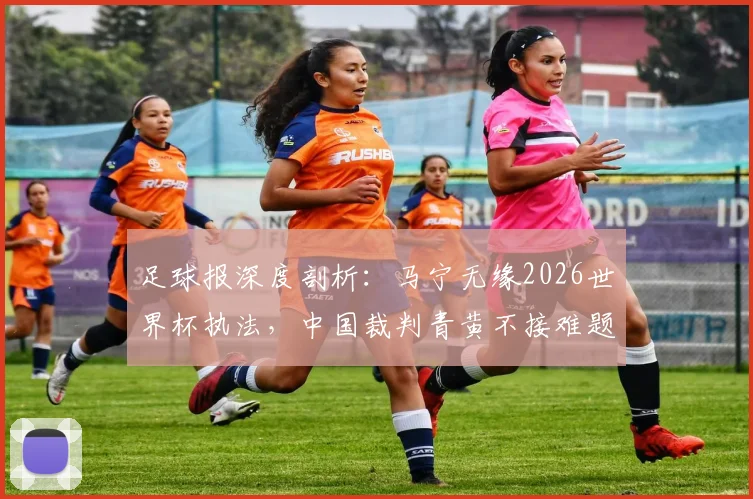 足球报深度剖析：马宁无缘2026世界杯执法，中国裁判青黄不接难题如何破局？
