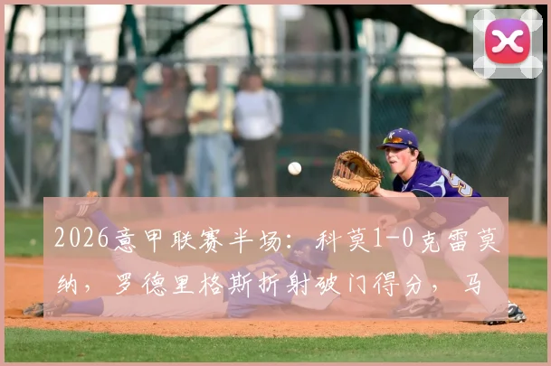 2026意甲联赛半场：科莫1-0克雷莫纳，罗德里格斯折射破门得分，马勒受伤离场战报分析