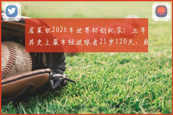 居莱尔2026年世界杯创纪录：土耳其史上最年轻进球者21岁120天，新生代崛起之路分析