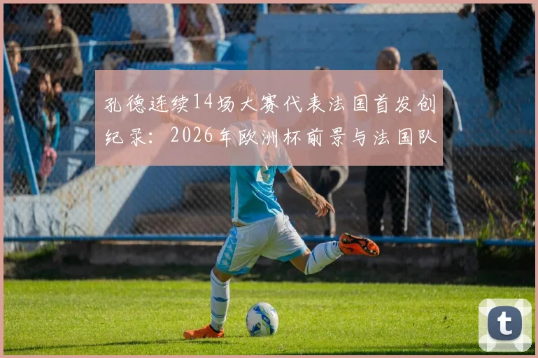 孔德连续14场大赛代表法国首发创纪录：2026年欧洲杯前景与法国队后防线深度解析