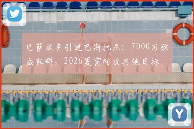 巴萨放弃引进巴斯托尼:7000万欧成阻碍,2026夏窗转攻其他目标