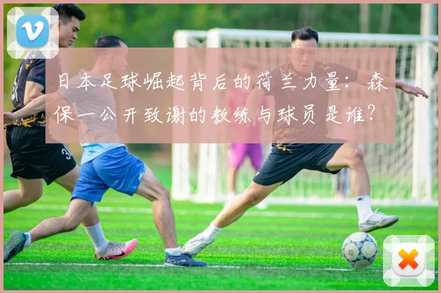 日本足球崛起背后的荷兰力量：森保一公开致谢的教练与球员是谁？2026世界杯影响几何
