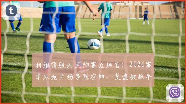 利雅得胜利主帅赛后坦言：2026赛季末轮主场争冠在即，复盘被扳平关键点与球队最新赛况分析