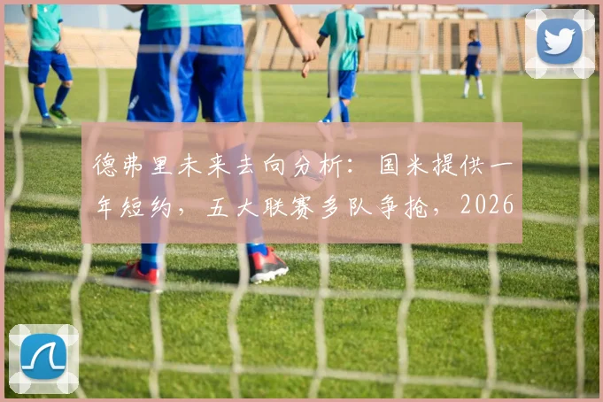 德弗里未来去向分析：国米提供一年短约，五大联赛多队争抢，2026年自由身悬念几何？
